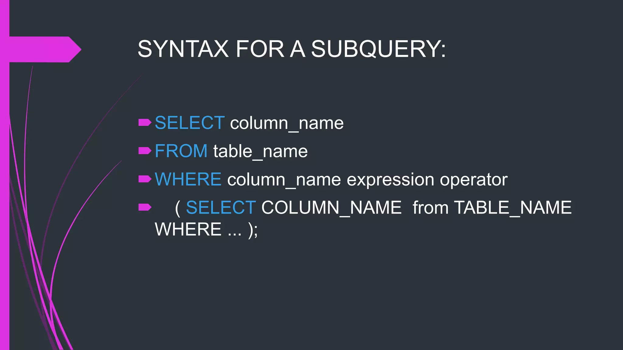 SYNTAX FOR A SUBQUERY:
SELECT column_name
FROM table_name
WHERE column_name expression operator
 ( SELECT COLUMN_NAME from TABLE_NAME
WHERE ... );
 