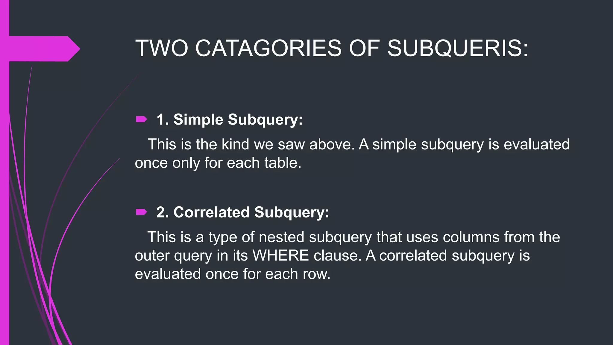 TWO CATAGORIES OF SUBQUERIS:
 1. Simple Subquery:
This is the kind we saw above. A simple subquery is evaluated
once only for each table.
 2. Correlated Subquery:
This is a type of nested subquery that uses columns from the
outer query in its WHERE clause. A correlated subquery is
evaluated once for each row.
 