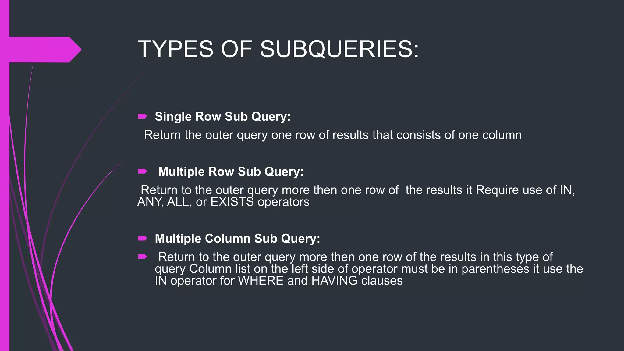 TYPES OF SUBQUERIES:
 Single Row Sub Query:
Return the outer query one row of results that consists of one column
 Multiple Row Sub Query:
Return to the outer query more then one row of the results it Require use of IN,
ANY, ALL, or EXISTS operators
 Multiple Column Sub Query:
 Return to the outer query more then one row of the results in this type of
query Column list on the left side of operator must be in parentheses it use the
IN operator for WHERE and HAVING clauses
 