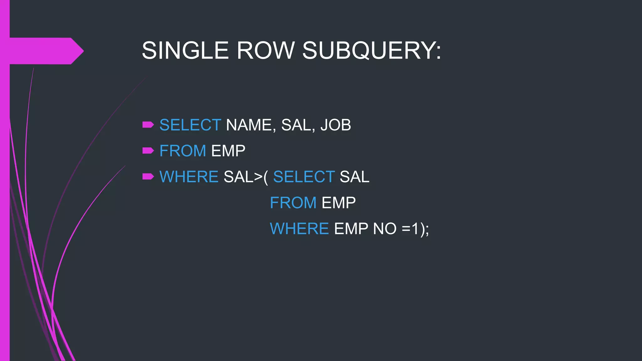 SINGLE ROW SUBQUERY:
 SELECT NAME, SAL, JOB
 FROM EMP
 WHERE SAL>( SELECT SAL
FROM EMP
WHERE EMP NO =1);
 