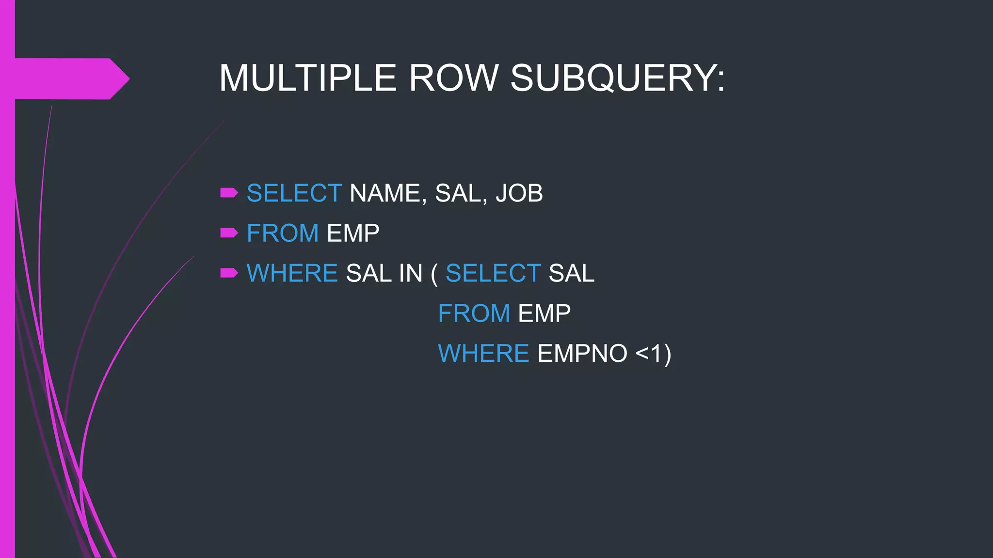 MULTIPLE ROW SUBQUERY:
 SELECT NAME, SAL, JOB
 FROM EMP
 WHERE SAL IN ( SELECT SAL
FROM EMP
WHERE EMPNO <1)
 
