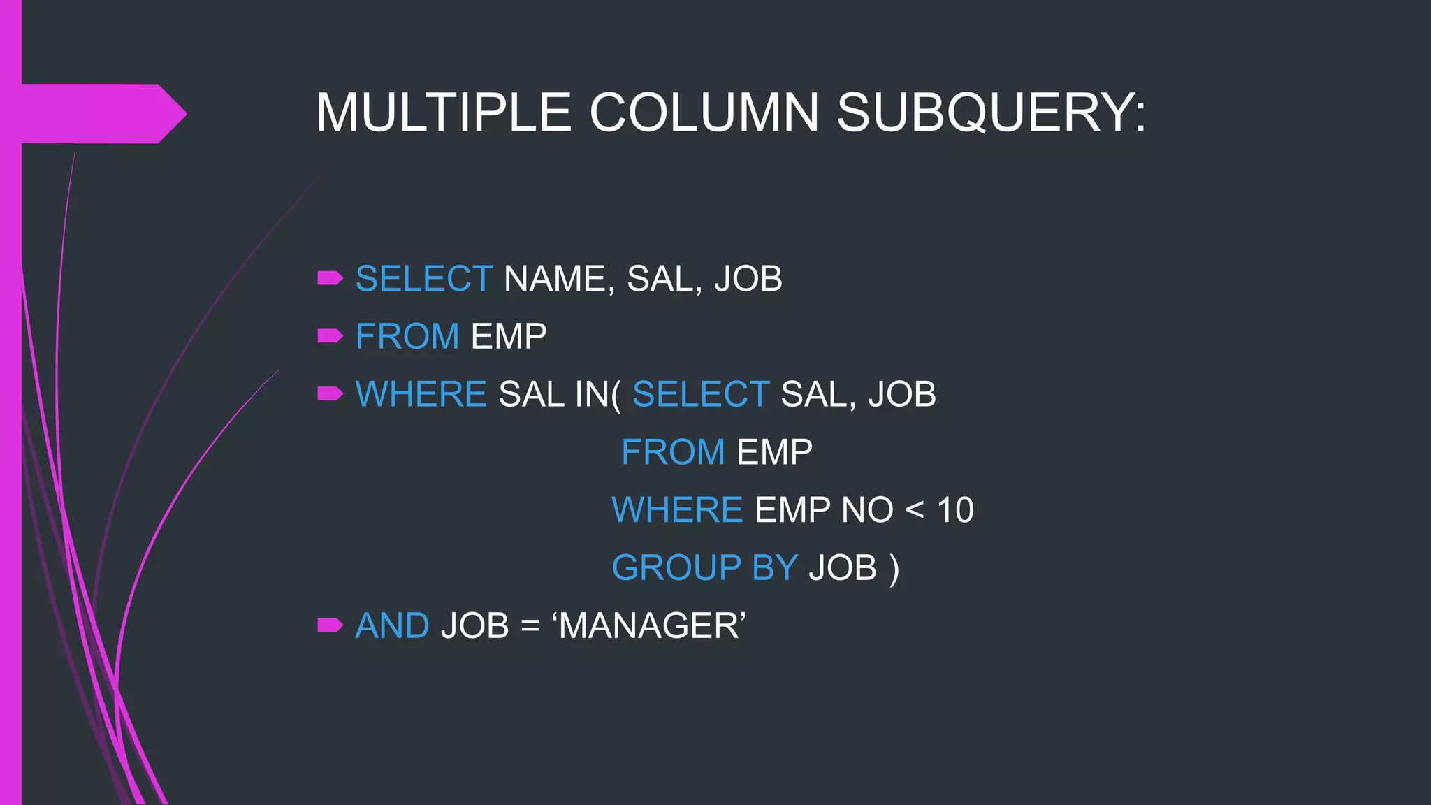 MULTIPLE COLUMN SUBQUERY:
 SELECT NAME, SAL, JOB
 FROM EMP
 WHERE SAL IN( SELECT SAL, JOB
FROM EMP
WHERE EMP NO < 10
GROUP BY JOB )
 AND JOB = ‘MANAGER’
 
