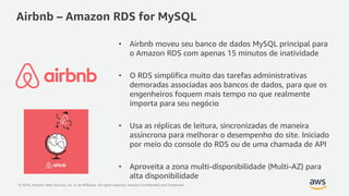 © 2018, Amazon Web Services, Inc. or its Affiliates. All rights reserved. Amazon Confidential and Trademark
• Airbnb moveu seu banco de dados MySQL principal para
o Amazon RDS com apenas 15 minutos de inatividade
• O RDS simplifica muito das tarefas administrativas
demoradas associadas aos bancos de dados, para que os
engenheiros foquem mais tempo no que realmente
importa para seu negócio
• Usa as réplicas de leitura, sincronizadas de maneira
assíncrona para melhorar o desempenho do site. Iniciado
por meio do console do RDS ou de uma chamada de API
• Aproveita a zona multi-disponibilidade (Multi-AZ) para
alta disponibilidade
Airbnb – Amazon RDS for MySQL
 
