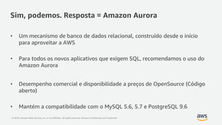 © 2018, Amazon Web Services, Inc. or its Affiliates. All rights reserved. Amazon Confidential and Trademark
Sim, podemos. Resposta = Amazon Aurora
• Um mecanismo de banco de dados relacional, construído desde o início
para aproveitar a AWS
• Para todos os novos aplicativos que exigem SQL, recomendamos o uso do
Amazon Aurora
• Desempenho comercial e disponibilidade a preços de OpenSource (Código
aberto)
• Mantém a compatibilidade com o MySQL 5.6, 5.7 e PostgreSQL 9.6
 