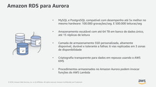 © 2018, Amazon Web Services, Inc. or its Affiliates. All rights reserved. Amazon Confidential and Trademark
Amazon RDS para Aurora
• MySQL e PostgreSQL compatível com desempenho até 5x melhor no
mesmo hardware: 100.000 gravações/seg. E 500.000 leituras/seg
• Amazenamento escalável com até 64 TB em banco de dados único,
até 15 réplicas de leitura
• Camada de armazenamento SSD personalizada, altamente
disponível, durável e tolerante a falhas: 6 vias replicadas em 3 zonas
de disponibilidade
• Criptografia transparente para dados em repouso usando o AWS
KMS
• Procedimentos armazenados no Amazon Aurora podem invocar
funções do AWS Lambda
 