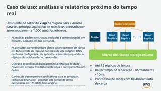 © 2018, Amazon Web Services, Inc. or its Affiliates. All rights reserved. Amazon Confidential and Trademark
Caso de uso: análises e relatórios próximo do tempo
real
Master
Read
Replica
Read
Replica
Read
Replica
Shared distributed storage volume
Reader end-pointUm cliente do setor de viagens migrou para a Aurora
para seu principal aplicativo de relatórios, acessado por
aproximadamente 1.000 usuários internos.
• As réplicas podem ser criadas, excluídas e dimensionadas em
minutos, baseado em sua demanda.
• As consultas somente leitura têm o balanceamento de carga
em toda a frota de réplicas por meio de um endpoint DNS -
nenhuma configuração de aplicativo é necessária quando as
réplicas são adicionadas ou removidas.
• O atraso de replicação baixa permite a extração de dados
novos sem atrasos, imediatamente após o carregamento dos
dados.
• Ganhos de desempenho significativos para as principais
consultas de análise - algumas das consultas sendo
executadas em 1/100 da hora original.
► Até 15 réplicas de leitura
► Baixo tempo de replicação - normalmente
<10ms
► Ponto final do leitor com balanceamento
de carga
 