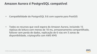 © 2018, Amazon Web Services, Inc. or its Affiliates. All rights reserved. Amazon Confidential and Trademark
Amazon Aurora é PostgreSQL compatível
• Compatibilidade do PostgreSQL 9.6 com suporte para PostGIS
• Todos os recursos que você espera do Amazon Aurora, incluindo 15
réplicas de leitura com menos de 10 ms, armazenamento compartilhado,
failover sem perda de dados, replicação de 6 vias em 3 zonas de
disponibilidade, criptografia com AWS KMS
 