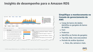 © 2018, Amazon Web Services, Inc. or its Affiliates. All rights reserved. Amazon Confidential and Trademark
Simplifique o monitoramento no
Console de gerenciamento da
AWS
 Carga do banco de dados:
identifica os gargalos do banco
de dados.
 Fácil
 Poderoso
 Identifica as fontes de gargalos
 Top SQL (SQL mais executados)
 Período de análise Ajustável
 Hora, dia, semana e mais.
Max CPU
Insights de desempenho para o Amazon RDS
 