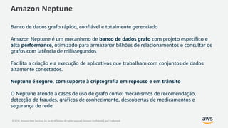 © 2018, Amazon Web Services, Inc. or its Affiliates. All rights reserved. Amazon Confidential and Trademark
Amazon Neptune
Banco de dados grafo rápido, confiável e totalmente gerenciado
Amazon Neptune é um mecanismo de banco de dados grafo com projeto específico e
alta performance, otimizado para armazenar bilhões de relacionamentos e consultar os
grafos com latência de milissegundos
Facilita a criação e a execução de aplicativos que trabalham com conjuntos de dados
altamente conectados.
Neptune é seguro, com suporte à criptografia em repouso e em trânsito
O Neptune atende a casos de uso de grafo como: mecanismos de recomendação,
detecção de fraudes, gráficos de conhecimento, descobertas de medicamentos e
segurança de rede.
 