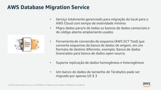 © 2018, Amazon Web Services, Inc. or its Affiliates. All rights reserved. Amazon Confidential and Trademark
AWS Database Migration Service
• Serviço totalmente gerenciado para migração do local para o
AWS Cloud com tempo de inatividade mínimo
• Migra dados para/e de todos os bancos de dados comerciais e
de código aberto amplamente usados
• Ferramenta de conversão de esquema (AWS SCT Tool) que
converte esquemas de banco de dados de origem, em um
formato de destino diferente, exemplo: Banco de dados
licenciados para banco de dados open-source.
• Suporta replicação de dados homogêneos e heterogêneos
• Um banco de dados do tamanho de Terabytes pode ser
migrado por apenas US $ 3
 