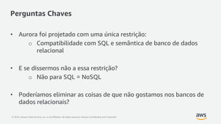 © 2018, Amazon Web Services, Inc. or its Affiliates. All rights reserved. Amazon Confidential and Trademark
Perguntas Chaves
• Aurora foi projetado com uma única restrição:
o Compatibilidade com SQL e semântica de banco de dados
relacional
• E se dissermos não a essa restrição?
o Não para SQL = NoSQL
• Poderíamos eliminar as coisas de que não gostamos nos bancos de
dados relacionais?
 