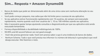 © 2018, Amazon Web Services, Inc. or its Affiliates. All rights reserved. Amazon Confidential and Trademark
Sim... Resposta = Amazon DynamoDB
• Banco de dados que pode ser dimensionado além de uma única caixa sem nenhuma alteração no seu
aplicativo.
• Você pode começar pequeno, mas saiba que não há limite para o sucesso de seu aplicativo.
• Se seu aplicativo estiver funcionando rapidamente com 10 usuários, ele sempre será executado
rapidamente, mesmo quando você tiver usuários de 1, 10 ou 100 milhões usando seu aplicativo.
• Não é necessário gastar tempo ajustando consultas e diagnosticando por que seu aplicativo está sendo
executado lentamente.
• Forneça disponibilidade e durabilidade indistinguíveis de 100%.
• 99.99% and 60 second failover are not good enough.
• Você não precisa gerenciar nada. Você nem precisa saber o que é uma instância de banco de dados.
• Nenhum Schema. Tudo o que você precisa nos informar é o número de leituras/s e gravações/s que você
deseja executar. Nós fazemos o resto.
 