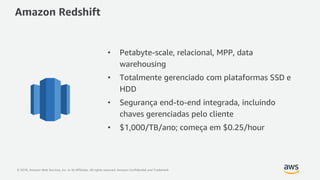 © 2018, Amazon Web Services, Inc. or its Affiliates. All rights reserved. Amazon Confidential and Trademark
Amazon Redshift
• Petabyte-scale, relacional, MPP, data
warehousing
• Totalmente gerenciado com plataformas SSD e
HDD
• Segurança end-to-end integrada, incluindo
chaves gerenciadas pelo cliente
• $1,000/TB/ano; começa em $0.25/hour
 
