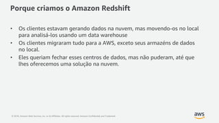 © 2018, Amazon Web Services, Inc. or its Affiliates. All rights reserved. Amazon Confidential and Trademark
Porque criamos o Amazon Redshift
• Os clientes estavam gerando dados na nuvem, mas movendo-os no local
para analisá-los usando um data warehouse
• Os clientes migraram tudo para a AWS, exceto seus armazéns de dados
no local.
• Eles queriam fechar esses centros de dados, mas não puderam, até que
lhes oferecemos uma solução na nuvem.
 