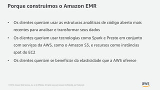 © 2018, Amazon Web Services, Inc. or its Affiliates. All rights reserved. Amazon Confidential and Trademark
Porque construimos o Amazon EMR
• Os clientes queriam usar as estruturas analíticas de código aberto mais
recentes para analisar e transformar seus dados
• Os clientes queriam usar tecnologias como Spark e Presto em conjunto
com serviços da AWS, como o Amazon S3, e recursos como instâncias
spot do EC2
• Os clientes queriam se beneficiar da elasticidade que a AWS oferece
 