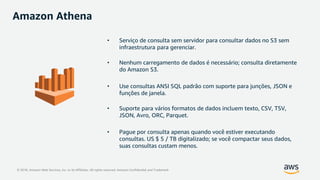 © 2018, Amazon Web Services, Inc. or its Affiliates. All rights reserved. Amazon Confidential and Trademark
Amazon Athena
• Serviço de consulta sem servidor para consultar dados no S3 sem
infraestrutura para gerenciar.
• Nenhum carregamento de dados é necessário; consulta diretamente
do Amazon S3.
• Use consultas ANSI SQL padrão com suporte para junções, JSON e
funções de janela.
• Suporte para vários formatos de dados incluem texto, CSV, TSV,
JSON, Avro, ORC, Parquet.
• Pague por consulta apenas quando você estiver executando
consultas. US $ 5 / TB digitalizado; se você compactar seus dados,
suas consultas custam menos.
 