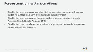 © 2018, Amazon Web Services, Inc. or its Affiliates. All rights reserved. Amazon Confidential and Trademark
Porque construimos Amazon Athena
• Os clientes queriam uma maneira fácil de executar consultas ad-hoc em
dados no Amazon S3 sem infraestrutura para gerenciar
• Os clientes queriam um serviço que pudesse complementar o uso do
Amazon Redshift e do Amazon EMR
• Os clientes queriam dar essa capacidade a qualquer pessoa da empresa e
pagar apenas por consulta
 