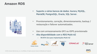 © 2018, Amazon Web Services, Inc. or its Affiliates. All rights reserved. Amazon Confidential and Trademark
• Suporte a vários bancos de dados: Aurora, MySQL,
MariaDB, PostgreSQL, Oracle, SQL Server.
• Provisionamento, correção, dimensionamento, backup /
restauração e failover automatizados.
• Use com armazenamento GP2 ou IOPS provisionado
• Alta disponibilidade com o RDS Multi-AZ
– 99.95% SLA para implantações Multi-AZ
Amazon RDS
Amazon Aurora
 