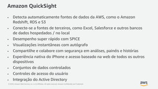 © 2018, Amazon Web Services, Inc. or its Affiliates. All rights reserved. Amazon Confidential and Trademark
Amazon QuickSight
• Detecta automaticamente fontes de dados da AWS, como o Amazon
Redshift, RDS e S3
• Conecte-se a fontes de terceiros, como Excel, Salesforce e outros bancos
de dados hospedados / no local
• Desempenho super rápido com SPICE
• Visualizações instantâneas com autógrafo
• Compartilhe e colabore com segurança em análises, painéis e histórias
• Experiência nativa do iPhone e acesso baseado na web de todos os outros
dispositivos
• Conjuntos de dados controlados
• Controles de acesso do usuário
• Integração do Active Directory
 