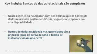© 2018, Amazon Web Services, Inc. or its Affiliates. All rights reserved. Amazon Confidential and Trademark
Key Insight: Bancos de dados relacionais são complexos
• Nossa experiência na Amazon.com nos ensinou que os bancos de
dados relacionais podem ser difíceis de gerenciar e operar com
alta disponibilidade
• Bancos de dados relacionais mal gerenciados são a
principal causa de perda de sono e tempo de
inatividade no mundo de TI!
 