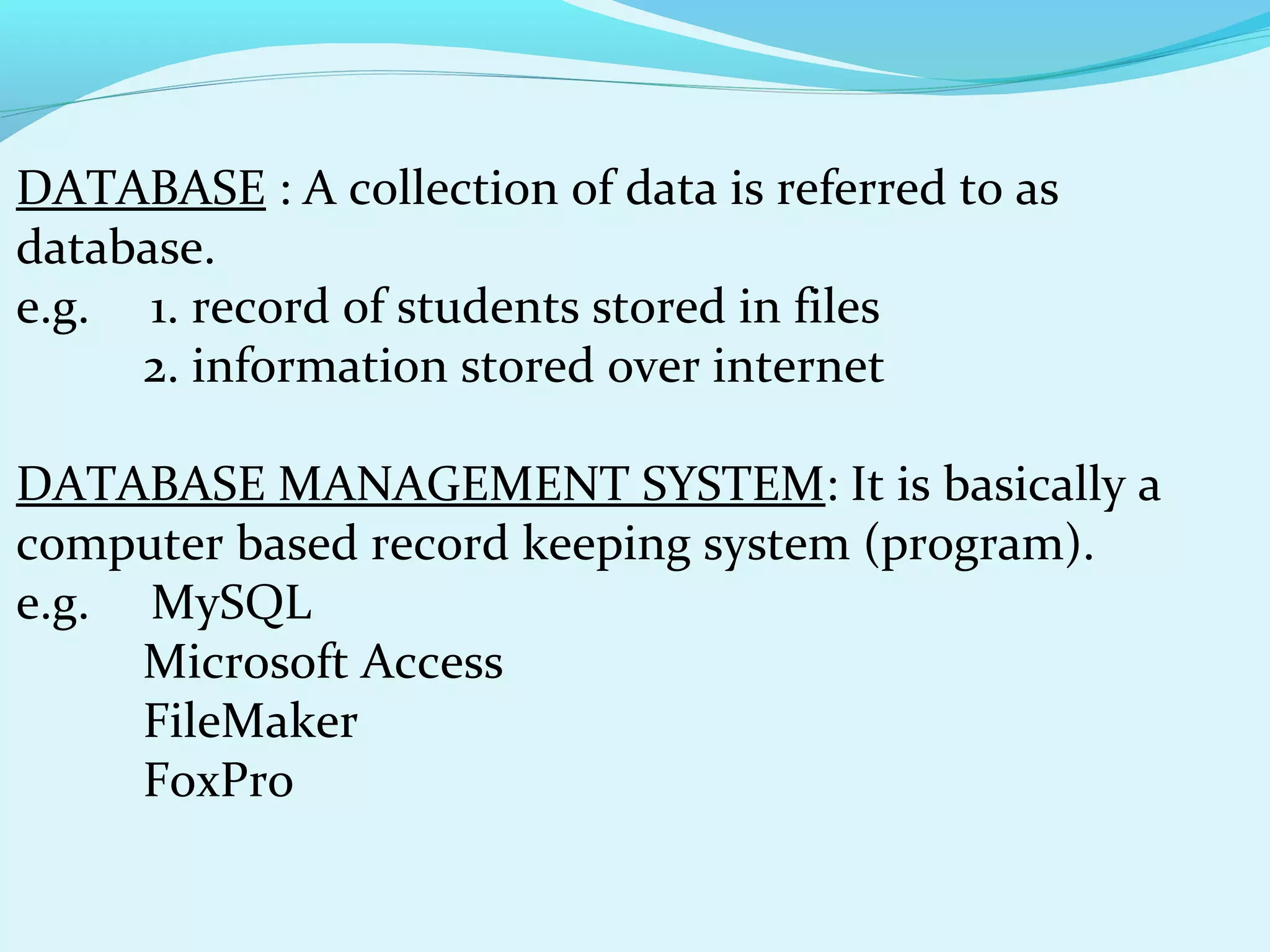 DATABASE : A collection of data is referred to as
database.
e.g. 1. record of students stored in files
2. information stored over internet
DATABASE MANAGEMENT SYSTEM: It is basically a
computer based record keeping system (program).
e.g. MySQL
Microsoft Access
FileMaker
FoxPro

 