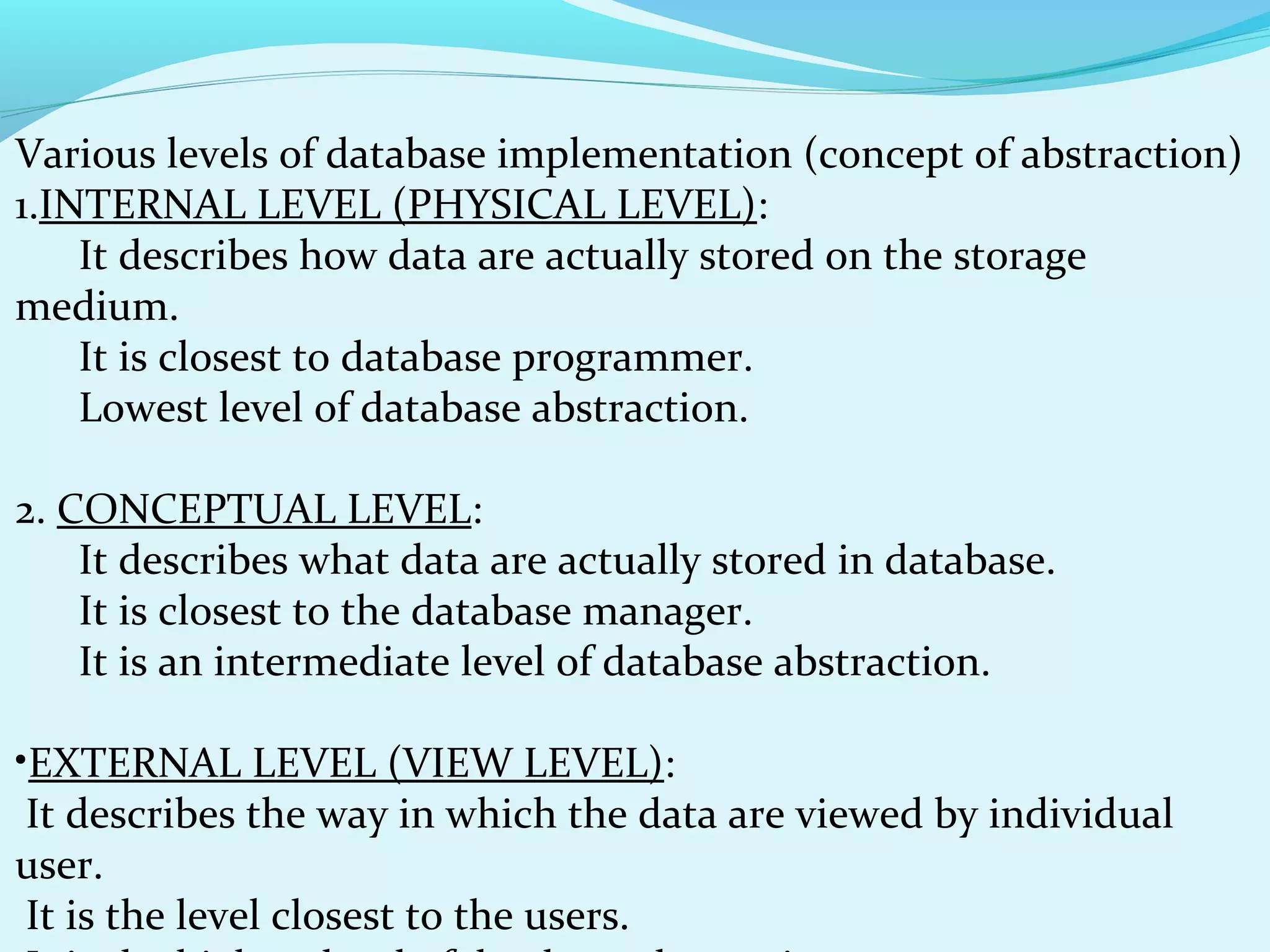 Various levels of database implementation (concept of abstraction)
1.INTERNAL LEVEL (PHYSICAL LEVEL):
It describes how data are actually stored on the storage
medium.
It is closest to database programmer.
Lowest level of database abstraction.
2. CONCEPTUAL LEVEL:
It describes what data are actually stored in database.
It is closest to the database manager.
It is an intermediate level of database abstraction.
•EXTERNAL LEVEL (VIEW LEVEL):
It describes the way in which the data are viewed by individual
user.
It is the level closest to the users.

 