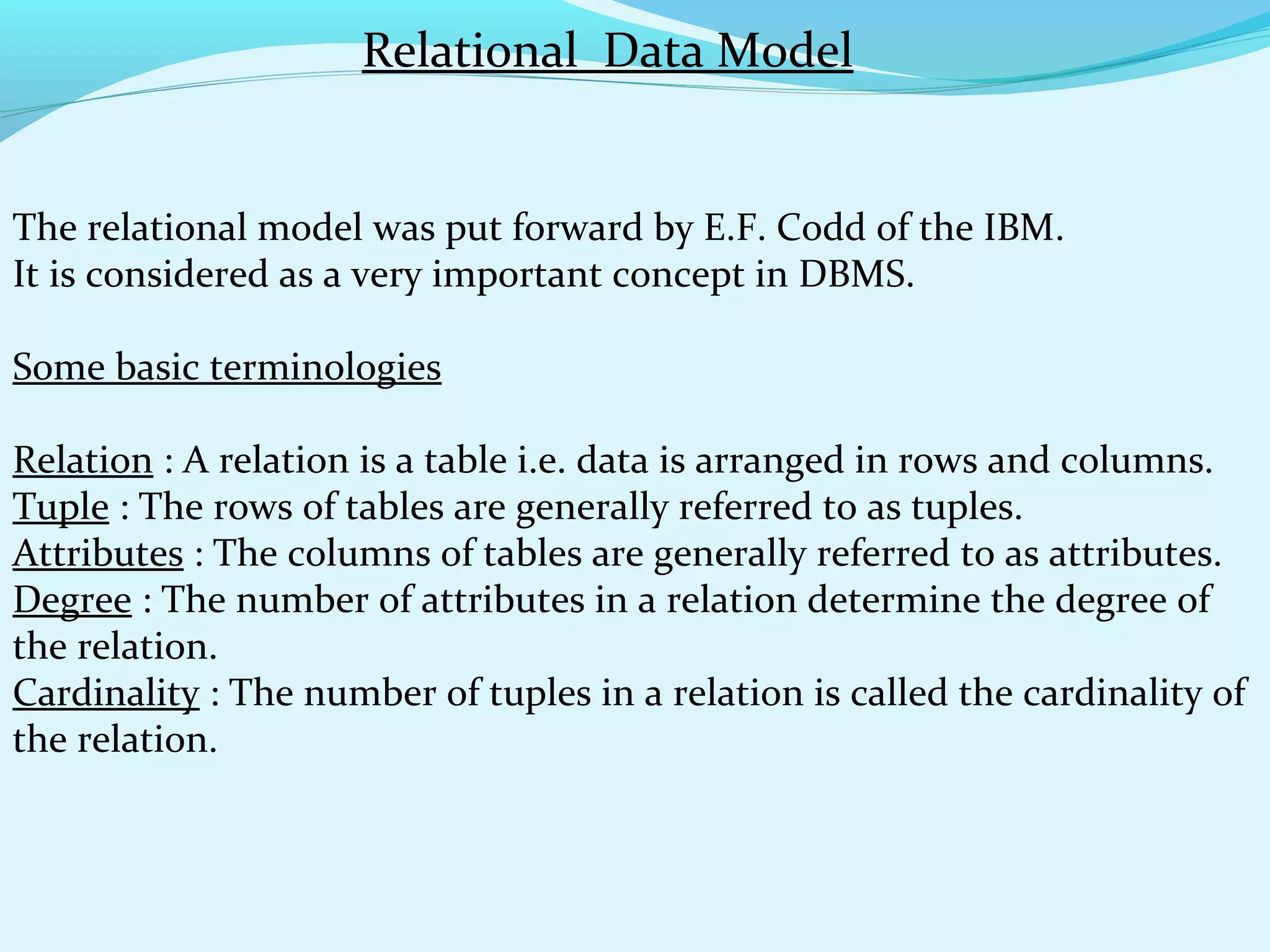 Relational Data Model
The relational model was put forward by E.F. Codd of the IBM.
It is considered as a very important concept in DBMS.
Some basic terminologies
Relation : A relation is a table i.e. data is arranged in rows and columns.
Tuple : The rows of tables are generally referred to as tuples.
Attributes : The columns of tables are generally referred to as attributes.
Degree : The number of attributes in a relation determine the degree of
the relation.
Cardinality : The number of tuples in a relation is called the cardinality of
the relation.

 