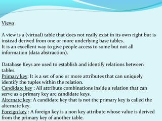 Views
A view is a (virtual) table that does not really exist in its own right but is
instead derived from one or more underlying base tables.
It is an excellent way to give people access to some but not all
information (data abstraction).
Database Keys are used to establish and identify relations between
tables.
Primary key: It is a set of one or more attributes that can uniquely
identify the tuples within the relation.
Candidate key : All attribute combinations inside a relation that can
serve as a primary key are candidate keys.
Alternate key: A candidate key that is not the primary key is called the
alternate key.
Foreign key : A foreign key is a non key attribute whose value is derived
from the primary key of another table.

 