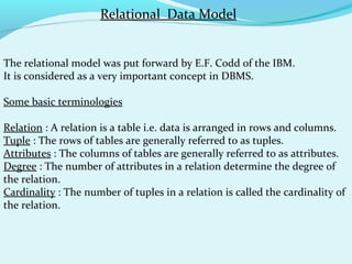 Relational Data Model
The relational model was put forward by E.F. Codd of the IBM.
It is considered as a very important concept in DBMS.
Some basic terminologies
Relation : A relation is a table i.e. data is arranged in rows and columns.
Tuple : The rows of tables are generally referred to as tuples.
Attributes : The columns of tables are generally referred to as attributes.
Degree : The number of attributes in a relation determine the degree of
the relation.
Cardinality : The number of tuples in a relation is called the cardinality of
the relation.

 