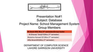 Presentation No#1
Subject: Database
Project Name: School Management System
Group Members
s
M.Ubaid 005( Mcs 2nd semester)Group leader
M.Shavaiz Tariq010(Mcs 2nd semester)
Mubshira Kanwal 021(Mcs 2nd semester)
Afifa Akram003(Mcs 2nd semester)
DEPARTMENT OF COMPUTER SCIENCE
LAHORE GARRISON UNIVERSITY
 