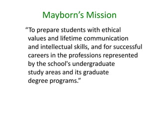 Mayborn’s Mission  “To prepare students with ethicalvalues and lifetime communicationand intellectual skills, and for successful careers in the professions representedby the school's undergraduatestudy areas and its graduatedegree programs.”