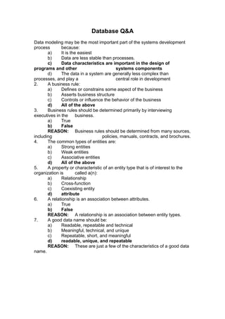 Database Q&A
Data modeling may be the most important part of the systems development
process       because:
       a)     It is the easiest
       b)     Data are less stable than processes.
       c)     Data characteristics are important in the design of
programs and other                         systems components
       d)     The data in a system are generally less complex than
processes, and play a                      central role in development
2.     A business rule:
       a)     Defines or constrains some aspect of the business
       b)     Asserts business structure
       c)     Controls or influence the behavior of the business
       d)     All of the above
3.     Business rules should be determined primarily by interviewing
executives in the      business.
       a)     True
       b)     False
       REASON: Business rules should be determined from many sources,
including                           policies, manuals, contracts, and brochures.
4.     The common types of entities are:
       a)     Strong entities
       b)     Weak entities
       c)     Associative entities
       d)     All of the above
5.     A property or characteristic of an entity type that is of interest to the
organization is        called a(n):
       a)     Relationship
       b)     Cross-function
       c)     Coexisting entity
       d)     attribute
6.     A relationship is an association between attributes.
       a)     True
       b)     False
       REASON: A relationship is an association between entity types.
7.     A good data name should be:
       a)     Readable, repeatable and technical
       b)     Meaningful, technical, and unique
       c)     Repeatable, short, and meaningful
       d)     readable, unique, and repeatable
       REASON: These are just a few of the characteristics of a good data
name.
 