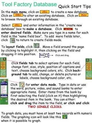 Tool Factory Database Quick Start Tips In the  main menu , click on  to create a new database. Click on  to alter an existing database.  Click on  to browse through an existing database.  Select  and enter information in the “create new  database” box to  make a database .  Click  to enter desired fields .  Make sure you type in a name for each  field in the “name field box”.  To add  more fields later,  click  to return to create fields mode.  To  layout fields , click  .  Move a field around the page by clicking to highlight it, then clicking on the field and dragging it into position.  Click and drag. Click  fields tab  to select options for each field,  change font, size, style, position of captions and  text, choose background colors, etc.  Click  back- ground tab  to add, change, or delete pictures or labels, choose background color, etc.  Click  for  enter data mode .  Type in data or use  the word, picture, video, and sound banks to enter appropriate items.  Enter items from the bank by  first selecting the field (click on it) then highlighting  the desired item in the bank.  You can either: click and drag  the item to the field,  or click and click :  TWO SINGLE CLICKS . To graph data, you must have at least two records with numeric fields. The graphing icon will look like this  when it is possible to graph.  