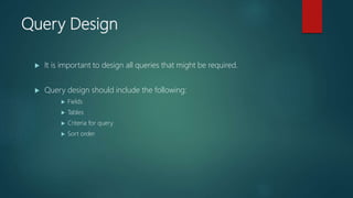 Query Design
 It is important to design all queries that might be required.
 Query design should include the following:
 Fields
 Tables
 Criteria for query
 Sort order
 