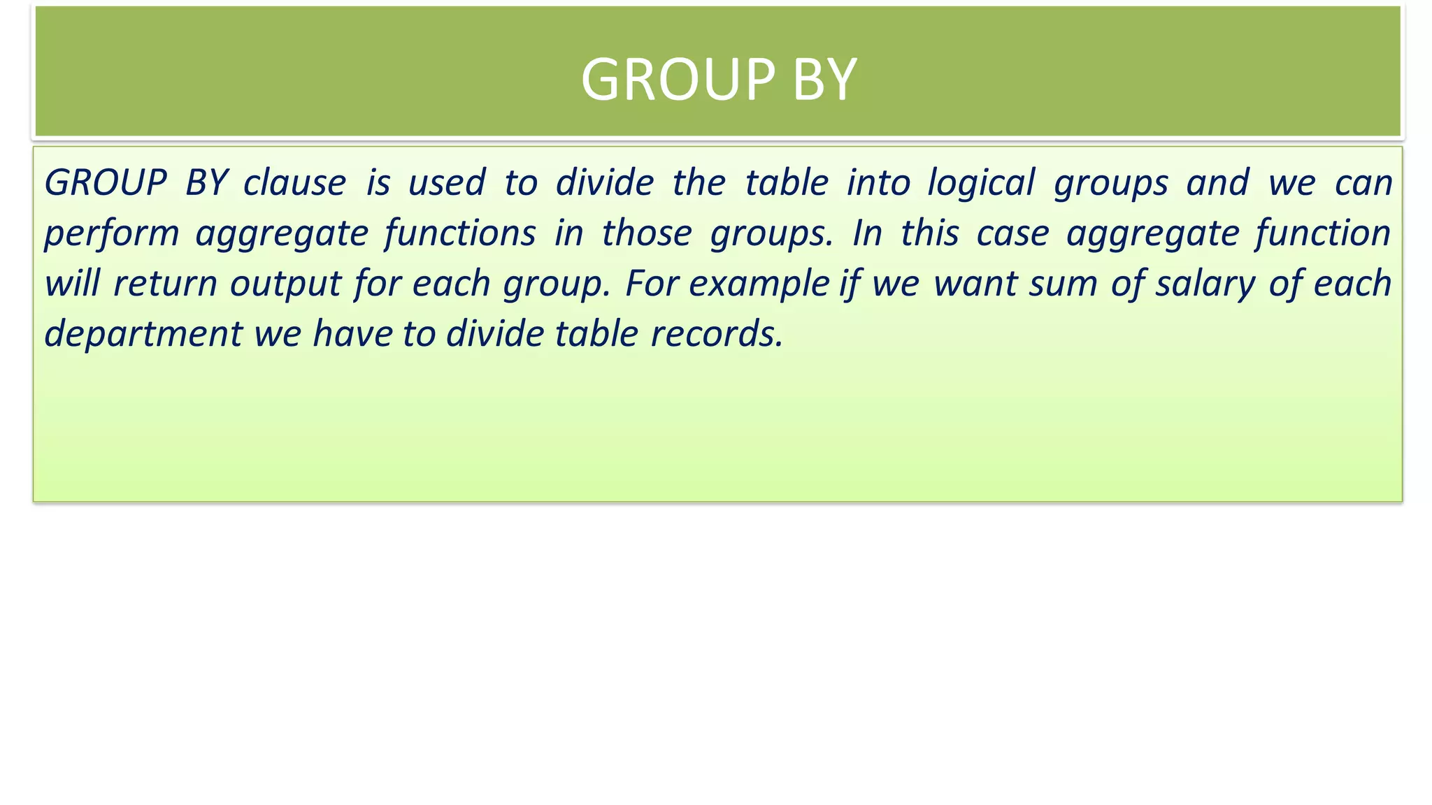 GROUP BY
GROUP BY clause is used to divide the table into logical groups and we can
perform aggregate functions in those groups. In this case aggregate function
will return output for each group. For example if we want sum of salary of each
department we have to divide table records.
 