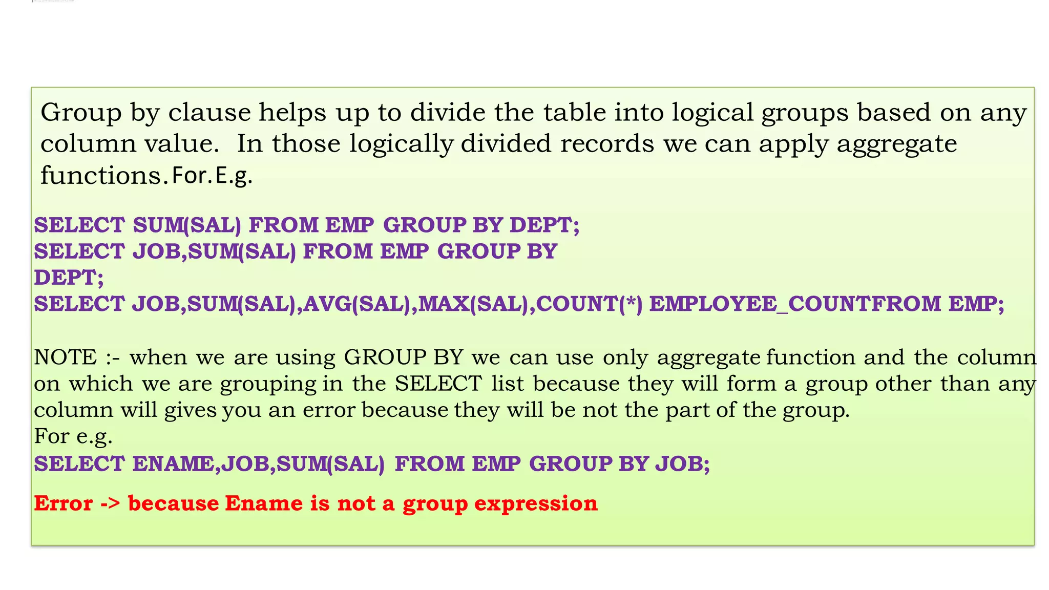 Group by clause helps up to divide the table into logical groups based on any
column value. In those logically divided records we can apply aggregate
functions.For.E.g.
SELECT SUM(SAL) FROM EMP GROUP BY DEPT;
SELECT JOB,SUM(SAL) FROM EMP GROUP BY
DEPT;
SELECT JOB,SUM(SAL),AVG(SAL),MAX(SAL),COUNT(*) EMPLOYEE_COUNTFROM EMP;
NOTE :- when we are using GROUP BY we can use only aggregate function and the column
on which we are grouping in the SELECT list because they will form a group other than any
column will gives you an error because they will be not the part of the group.
For e.g.
SELECT ENAME,JOB,SUM(SAL) FROM EMP GROUP BY JOB;
Error -> because Ename is not a group expression
 
