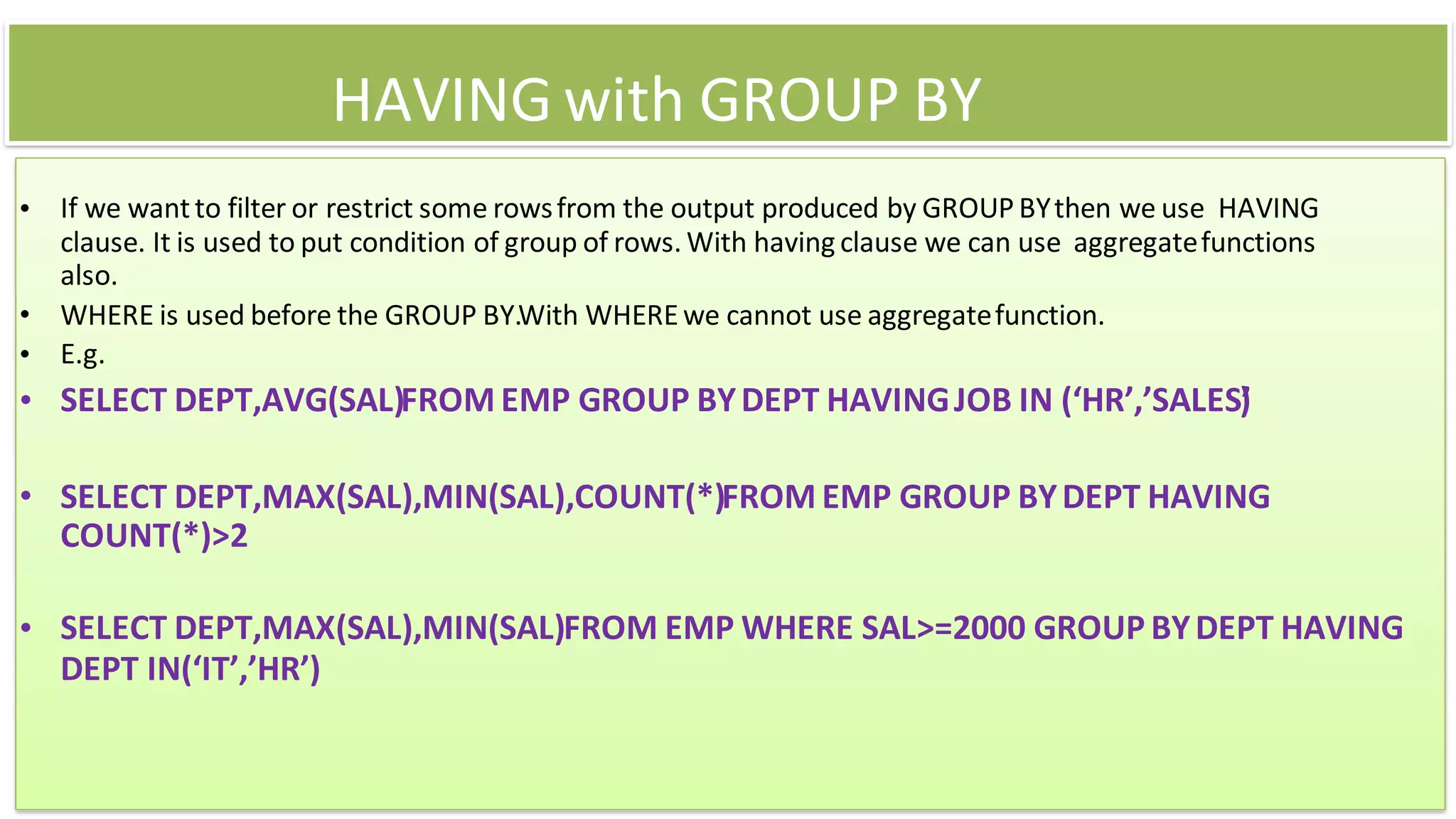 HAVING with GROUP BY
• If we wantto filter or restrict some rowsfrom the output produced by GROUP BYthen we use HAVING
clause. It is used to put condition of group of rows. With having clause we can use aggregatefunctions
also.
• WHERE is used before the GROUP BY.With WHEREwe cannot use aggregatefunction.
• E.g.
• SELECT DEPT,AVG(SAL)FROM EMP GROUP BYDEPT HAVINGJOB IN (‘HR’,’SALES’
)
• SELECT DEPT,MAX(SAL),MIN(SAL),COUNT(*)FROM EMP GROUP BYDEPT HAVING
COUNT(*)>2
• SELECT DEPT,MAX(SAL),MIN(SAL)FROM EMP WHERE SAL>=2000 GROUP BYDEPT HAVING
DEPT IN(‘IT’,’HR’)
 