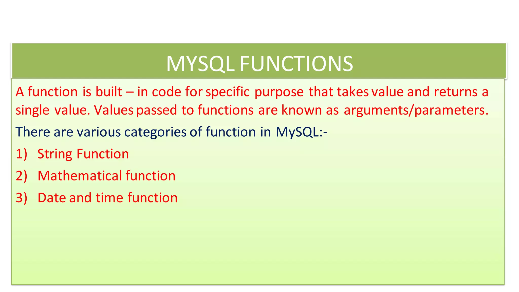 MYSQL FUNCTIONS
A function is built – in code for specific purpose that takesvalue and returns a
single value. Valuespassed to functions are known as arguments/parameters.
There are various categories of function in MySQL:-
1) String Function
2) Mathematical function
3) Date and time function
 