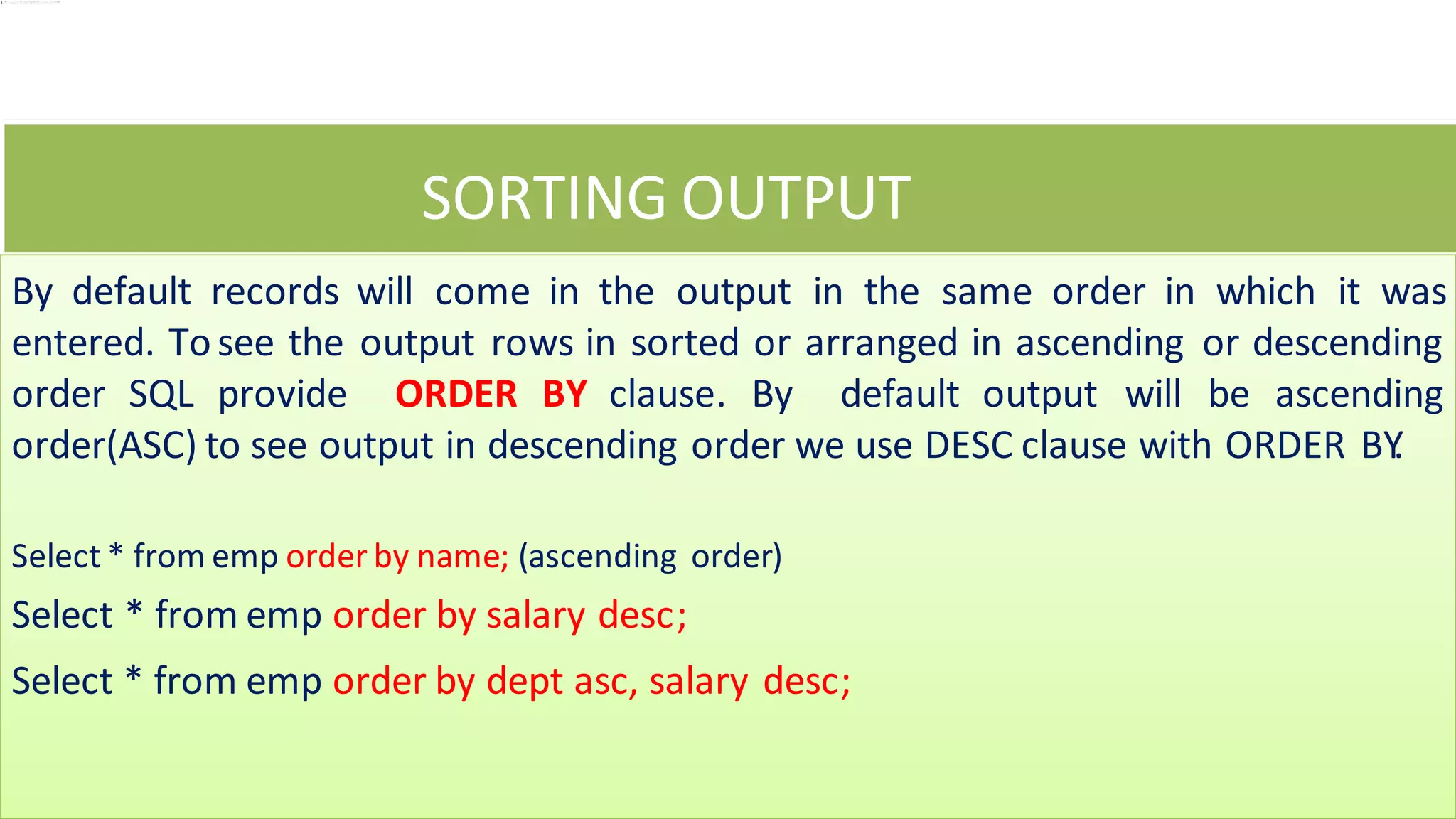 SORTING OUTPUT
By default records will come in the output in the same order in which it was
entered. Tosee the output rows in sorted or arranged in ascending or descending
order SQL provide ORDER BY clause. By default output will be ascending
order(ASC) to see output in descending order we use DESC clause with ORDER BY
.
Select * from emp order by name; (ascending order)
Select * from emp order by salary desc;
Select * from emp order by dept asc, salary desc;
 