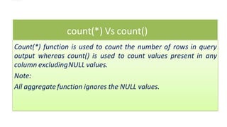 count(*) Vs count()
Count(*) function is used to count the number of rows in query
output whereas count() is used to count values present in any
column excludingNULL values.
Note:
All aggregatefunction ignores the NULL values.
 