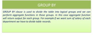 GROUP BY
GROUP BY clause is used to divide the table into logical groups and we can
perform aggregate functions in those groups. In this case aggregate function
will return output for each group. For example if we want sum of salary of each
department we have to divide table records.
 