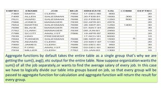 Aggregate functions by default takes the entire table as a single group that’s why we are
getting the sum(), avg(), etc output for the entire table. Now suppose organizationwants the
sum() of all the job separately,or wants to find the average salary of every job. In this case
we have to logically divide our table into groups based on job, so that every group will be
passed to aggregate function for calculation and aggregate function will return the result for
every group.
 