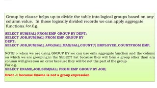Group by clause helps up to divide the table into logical groups based on any
column value. In those logically divided records we can apply aggregate
functions.For.E.g.
SELECT SUM(SAL) FROM EMP GROUP BY DEPT;
SELECT JOB,SUM(SAL) FROM EMP GROUP BY
DEPT;
SELECT JOB,SUM(SAL),AVG(SAL),MAX(SAL),COUNT(*) EMPLOYEE_COUNTFROM EMP;
NOTE :- when we are using GROUP BY we can use only aggregate function and the column
on which we are grouping in the SELECT list because they will form a group other than any
column will gives you an error because they will be not the part of the group.
For e.g.
SELECT ENAME,JOB,SUM(SAL) FROM EMP GROUP BY JOB;
Error -> because Ename is not a group expression
 
