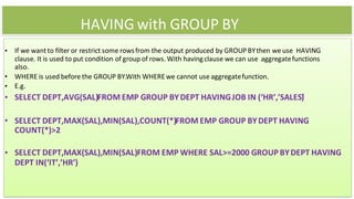HAVING with GROUP BY
• If we wantto filter or restrict some rowsfrom the output produced by GROUP BYthen we use HAVING
clause. It is used to put condition of group of rows. With having clause we can use aggregatefunctions
also.
• WHERE is used before the GROUP BY.With WHEREwe cannot use aggregatefunction.
• E.g.
• SELECT DEPT,AVG(SAL)FROM EMP GROUP BYDEPT HAVINGJOB IN (‘HR’,’SALES’
)
• SELECT DEPT,MAX(SAL),MIN(SAL),COUNT(*)FROM EMP GROUP BYDEPT HAVING
COUNT(*)>2
• SELECT DEPT,MAX(SAL),MIN(SAL)FROM EMP WHERE SAL>=2000 GROUP BYDEPT HAVING
DEPT IN(‘IT’,’HR’)
 