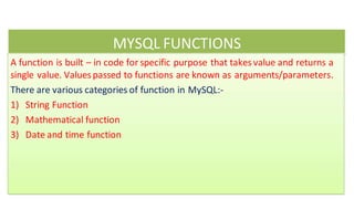 MYSQL FUNCTIONS
A function is built – in code for specific purpose that takesvalue and returns a
single value. Valuespassed to functions are known as arguments/parameters.
There are various categories of function in MySQL:-
1) String Function
2) Mathematical function
3) Date and time function
 