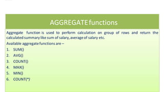 AGGREGATEfunctions
Aggregate function is used to perform calculation on group of rows and return the
calculated summary like sum of salary,averageof salary etc.
Available aggregatefunctions are –
1. SUM()
2. AVG()
3. COUNT()
4. MAX()
5. MIN()
6. COUNT(*)
 