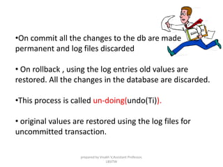 •On commit all the changes to the db are made
permanent and log files discarded
• On rollback , using the log entries old values are
restored. All the changes in the database are discarded.
•This process is called un-doing(undo(Ti)).
• original values are restored using the log files for
uncommitted transaction.
prepared by Visakh V,Assistant Professor,
LBSITW
 