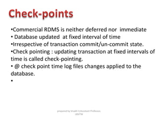 •Commercial RDMS is neither deferred nor immediate
• Database updated at fixed interval of time
•Irrespective of transaction commit/un-commit state.
•Check pointing : updating transaction at fixed intervals of
time is called check-pointing.
• @ check point time log files changes applied to the
database.
•
prepared by Visakh V,Assistant Professor,
LBSITW
 