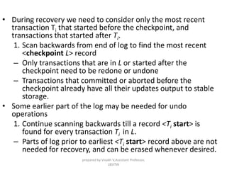 • During recovery we need to consider only the most recent
transaction Ti that started before the checkpoint, and
transactions that started after Ti.
1. Scan backwards from end of log to find the most recent
<checkpoint L> record
– Only transactions that are in L or started after the
checkpoint need to be redone or undone
– Transactions that committed or aborted before the
checkpoint already have all their updates output to stable
storage.
• Some earlier part of the log may be needed for undo
operations
1. Continue scanning backwards till a record <Ti start> is
found for every transaction Ti in L.
– Parts of log prior to earliest <Ti start> record above are not
needed for recovery, and can be erased whenever desired.
prepared by Visakh V,Assistant Professor,
LBSITW
 