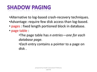 •Alternative to log-based crash-recovery techniques.
•Advantage: require few disk access than log-based.
• pages : fixed length portioned block in database.
• page table :
•The page table has n entries—one for each
database page.
•Each entry contains a pointer to a page on
disk .
prepared by Visakh V,Assistant Professor,
LBSITW
 